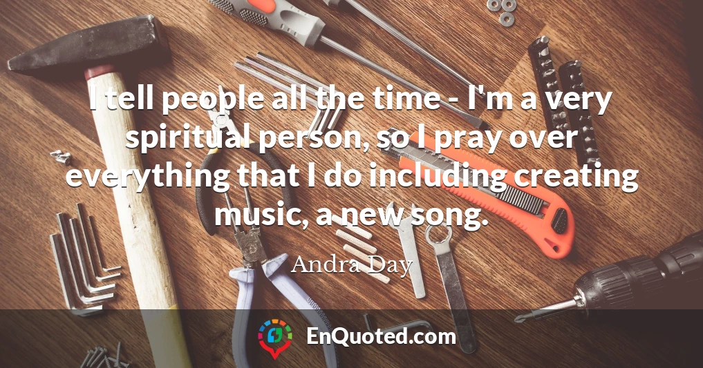 I tell people all the time - I'm a very spiritual person, so I pray over everything that I do including creating music, a new song.