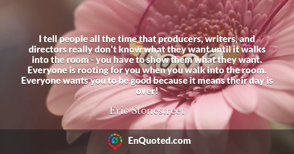 I tell people all the time that producers, writers, and directors really don't know what they want until it walks into the room - you have to show them what they want. Everyone is rooting for you when you walk into the room. Everyone wants you to be good because it means their day is over!
