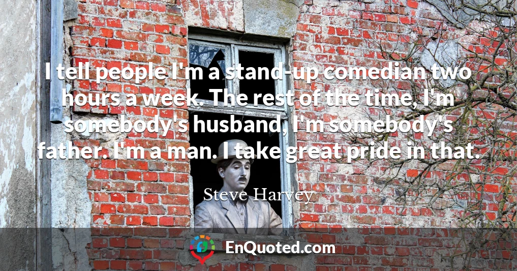 I tell people I'm a stand-up comedian two hours a week. The rest of the time, I'm somebody's husband, I'm somebody's father. I'm a man. I take great pride in that.