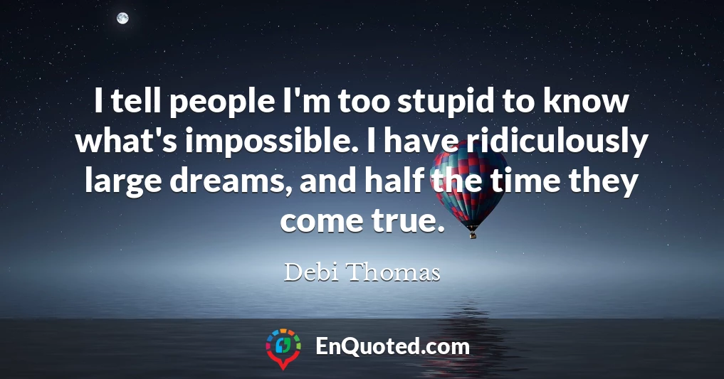 I tell people I'm too stupid to know what's impossible. I have ridiculously large dreams, and half the time they come true.