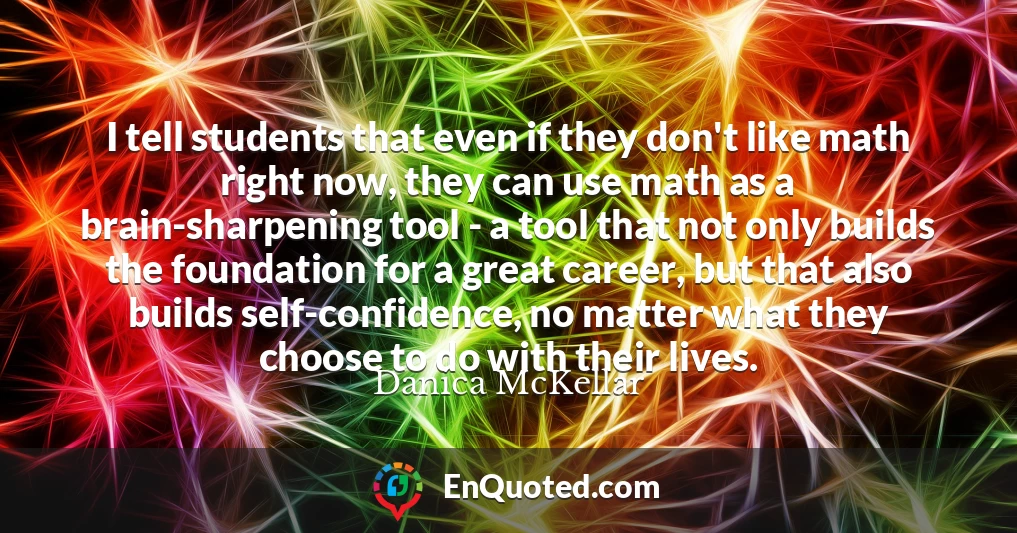 I tell students that even if they don't like math right now, they can use math as a brain-sharpening tool - a tool that not only builds the foundation for a great career, but that also builds self-confidence, no matter what they choose to do with their lives.