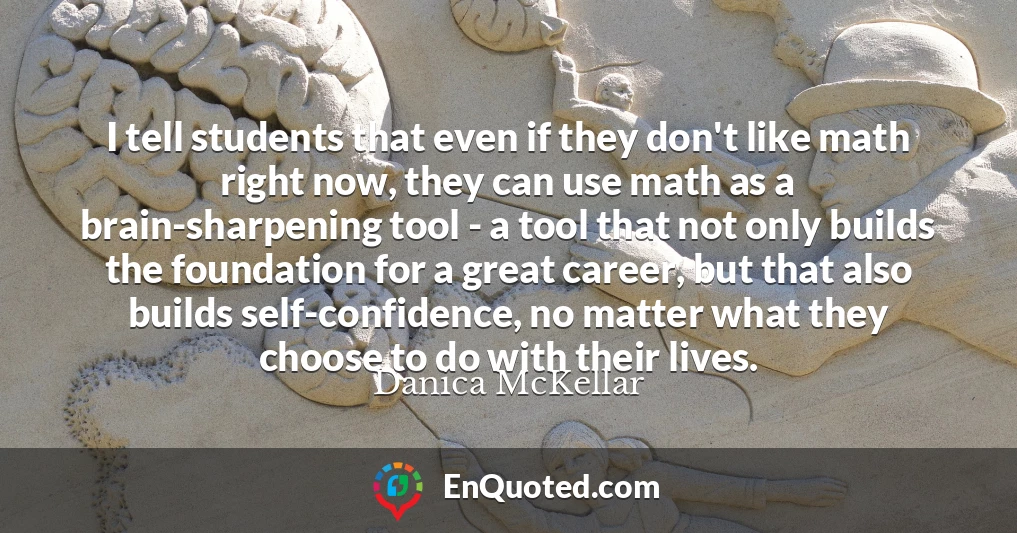 I tell students that even if they don't like math right now, they can use math as a brain-sharpening tool - a tool that not only builds the foundation for a great career, but that also builds self-confidence, no matter what they choose to do with their lives.