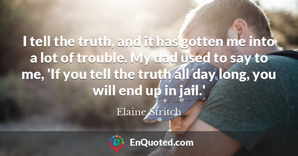 I tell the truth, and it has gotten me into a lot of trouble. My dad used to say to me, 'If you tell the truth all day long, you will end up in jail.'