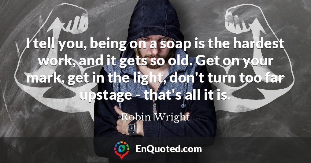 I tell you, being on a soap is the hardest work, and it gets so old. Get on your mark, get in the light, don't turn too far upstage - that's all it is.