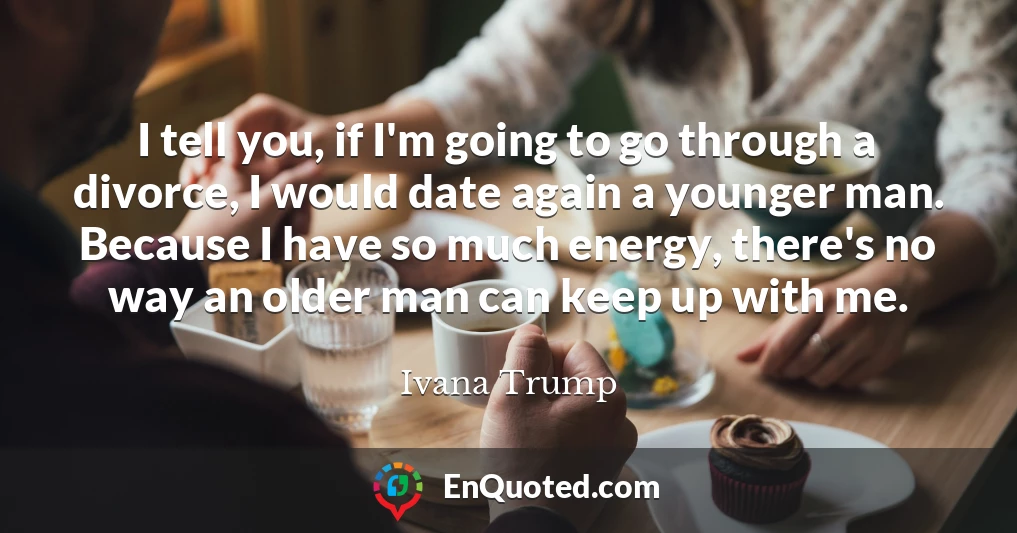 I tell you, if I'm going to go through a divorce, I would date again a younger man. Because I have so much energy, there's no way an older man can keep up with me.