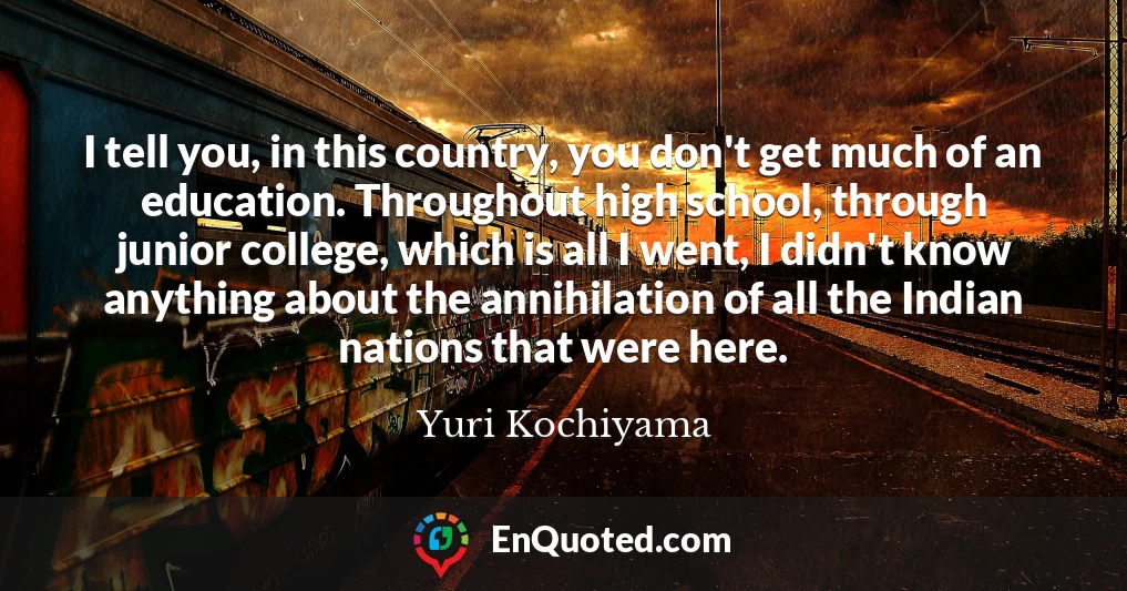 I tell you, in this country, you don't get much of an education. Throughout high school, through junior college, which is all I went, I didn't know anything about the annihilation of all the Indian nations that were here.