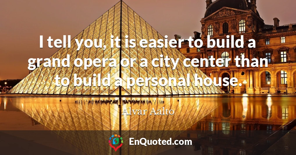 I tell you, it is easier to build a grand opera or a city center than to build a personal house.