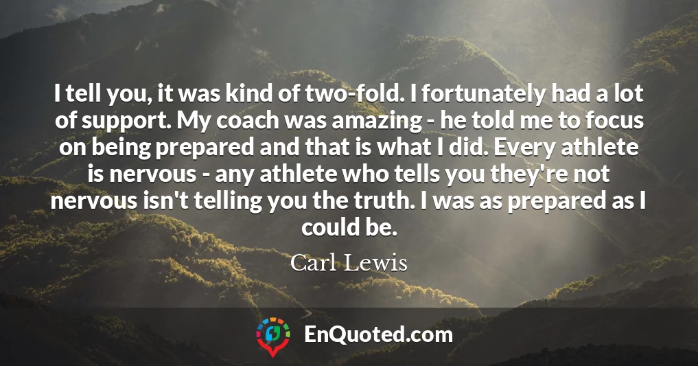 I tell you, it was kind of two-fold. I fortunately had a lot of support. My coach was amazing - he told me to focus on being prepared and that is what I did. Every athlete is nervous - any athlete who tells you they're not nervous isn't telling you the truth. I was as prepared as I could be.