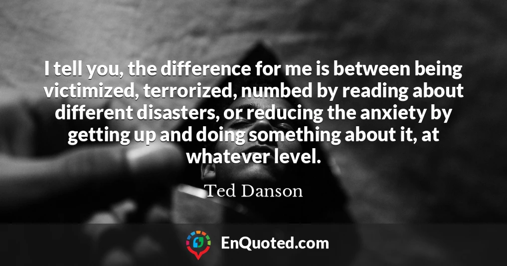 I tell you, the difference for me is between being victimized, terrorized, numbed by reading about different disasters, or reducing the anxiety by getting up and doing something about it, at whatever level.