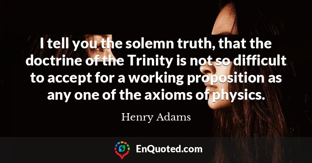 I tell you the solemn truth, that the doctrine of the Trinity is not so difficult to accept for a working proposition as any one of the axioms of physics.