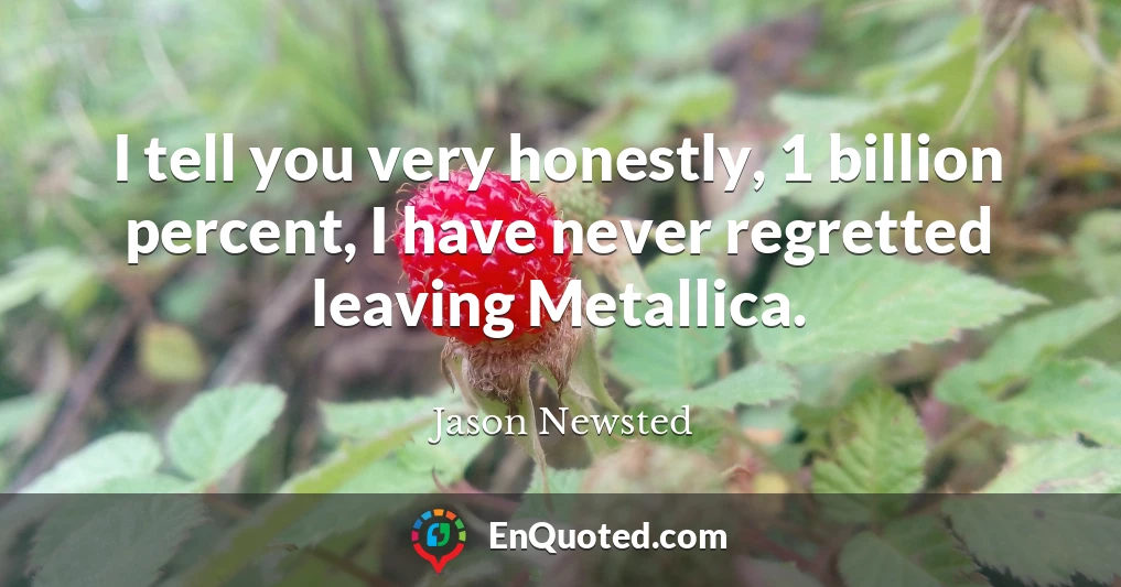 I tell you very honestly, 1 billion percent, I have never regretted leaving Metallica.