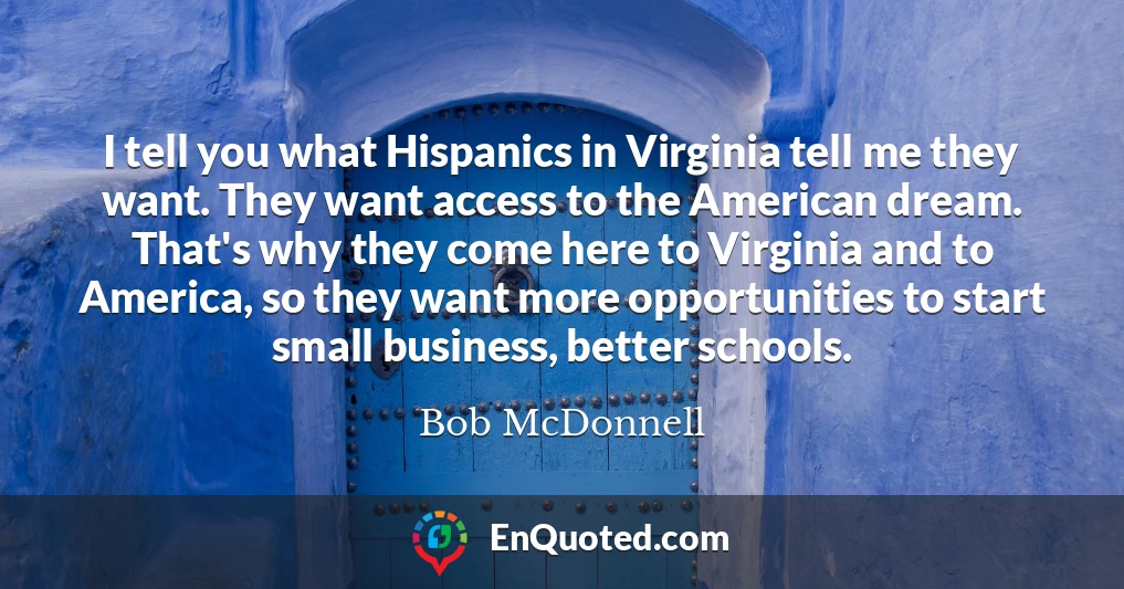 I tell you what Hispanics in Virginia tell me they want. They want access to the American dream. That's why they come here to Virginia and to America, so they want more opportunities to start small business, better schools.