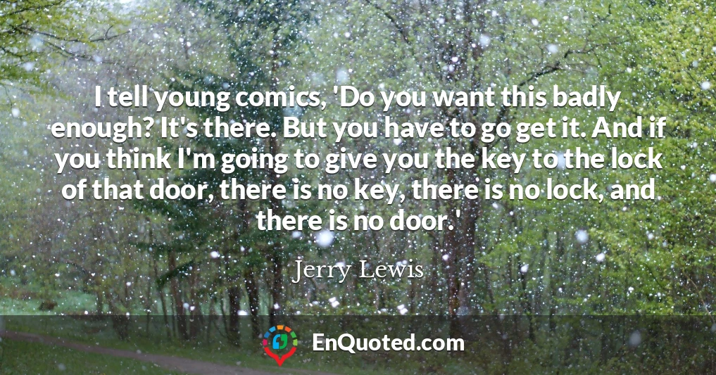 I tell young comics, 'Do you want this badly enough? It's there. But you have to go get it. And if you think I'm going to give you the key to the lock of that door, there is no key, there is no lock, and there is no door.'