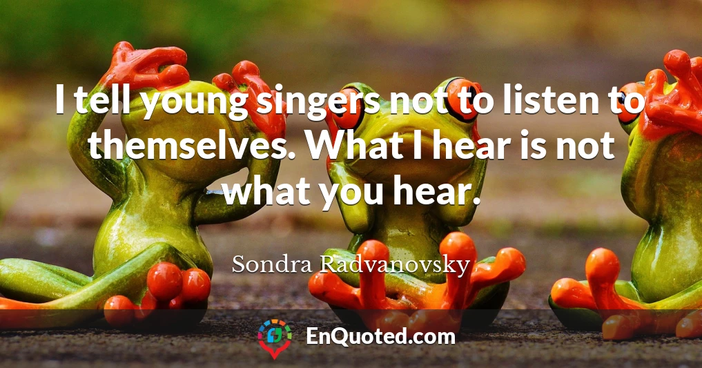I tell young singers not to listen to themselves. What I hear is not what you hear.
