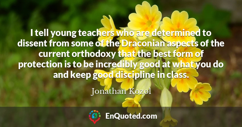 I tell young teachers who are determined to dissent from some of the Draconian aspects of the current orthodoxy that the best form of protection is to be incredibly good at what you do and keep good discipline in class.