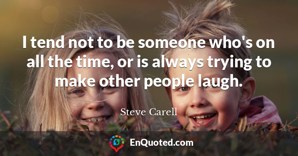 I tend not to be someone who's on all the time, or is always trying to make other people laugh.