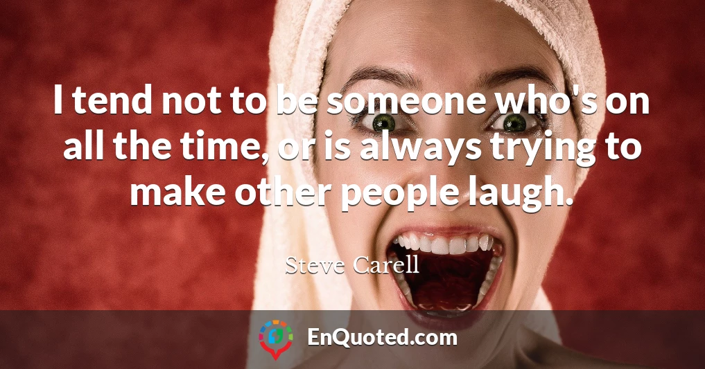 I tend not to be someone who's on all the time, or is always trying to make other people laugh.