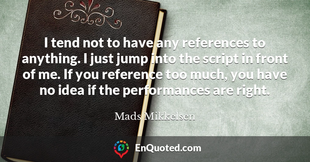 I tend not to have any references to anything. I just jump into the script in front of me. If you reference too much, you have no idea if the performances are right.