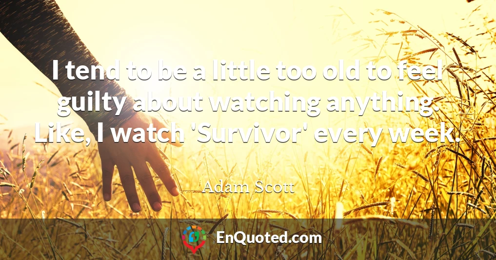 I tend to be a little too old to feel guilty about watching anything. Like, I watch 'Survivor' every week.