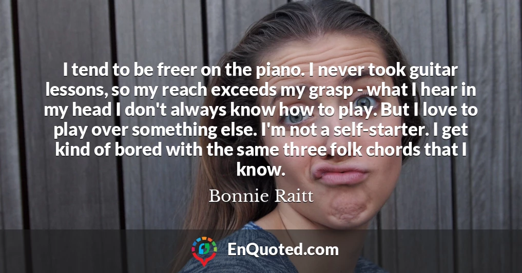 I tend to be freer on the piano. I never took guitar lessons, so my reach exceeds my grasp - what I hear in my head I don't always know how to play. But I love to play over something else. I'm not a self-starter. I get kind of bored with the same three folk chords that I know.