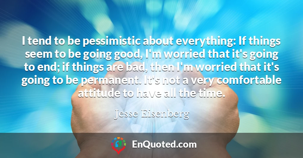I tend to be pessimistic about everything: If things seem to be going good, I'm worried that it's going to end; if things are bad, then I'm worried that it's going to be permanent. It's not a very comfortable attitude to have all the time.
