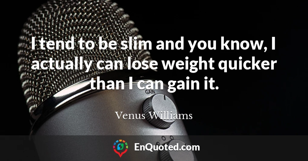 I tend to be slim and you know, I actually can lose weight quicker than I can gain it.
