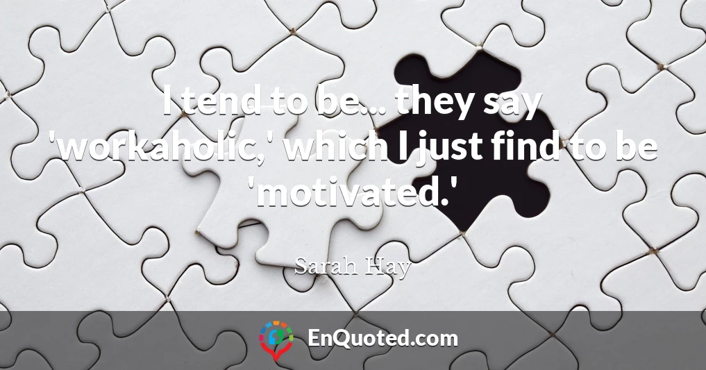 I tend to be... they say 'workaholic,' which I just find to be 'motivated.'