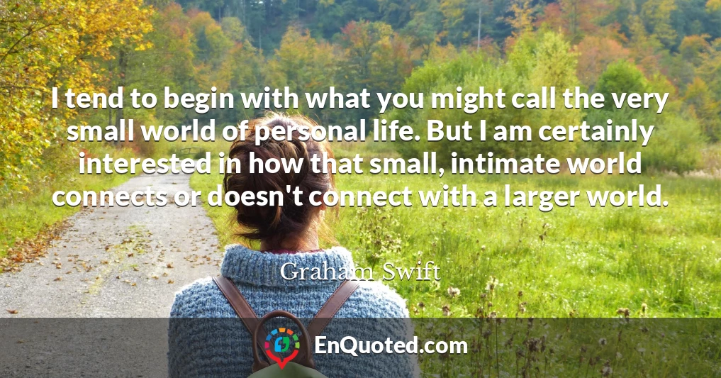 I tend to begin with what you might call the very small world of personal life. But I am certainly interested in how that small, intimate world connects or doesn't connect with a larger world.