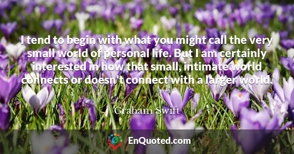 I tend to begin with what you might call the very small world of personal life. But I am certainly interested in how that small, intimate world connects or doesn't connect with a larger world.