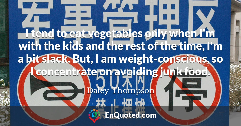 I tend to eat vegetables only when I'm with the kids and the rest of the time, I'm a bit slack. But, I am weight-conscious, so I concentrate on avoiding junk food.