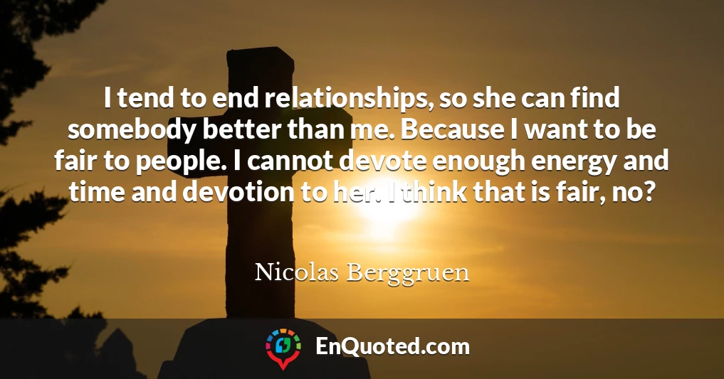 I tend to end relationships, so she can find somebody better than me. Because I want to be fair to people. I cannot devote enough energy and time and devotion to her. I think that is fair, no?