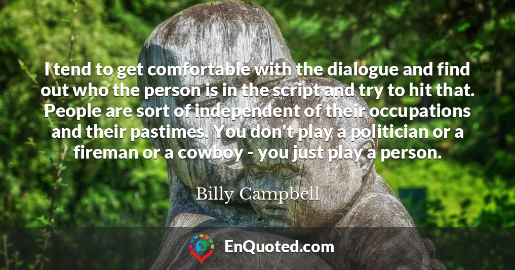 I tend to get comfortable with the dialogue and find out who the person is in the script and try to hit that. People are sort of independent of their occupations and their pastimes. You don't play a politician or a fireman or a cowboy - you just play a person.