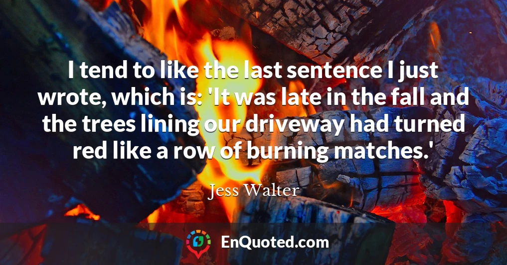 I tend to like the last sentence I just wrote, which is: 'It was late in the fall and the trees lining our driveway had turned red like a row of burning matches.'