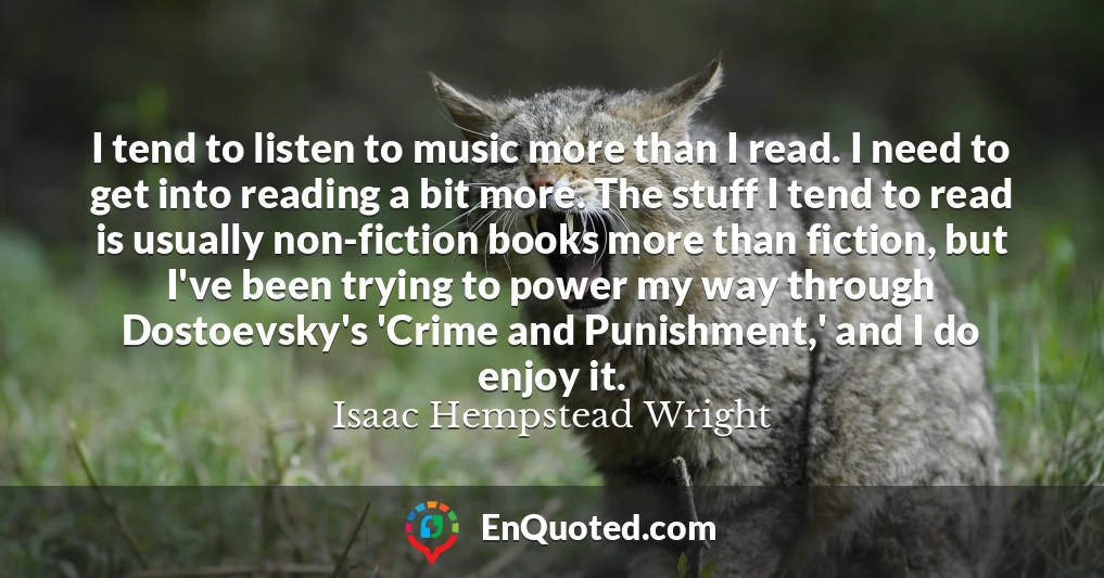 I tend to listen to music more than I read. I need to get into reading a bit more. The stuff I tend to read is usually non-fiction books more than fiction, but I've been trying to power my way through Dostoevsky's 'Crime and Punishment,' and I do enjoy it.