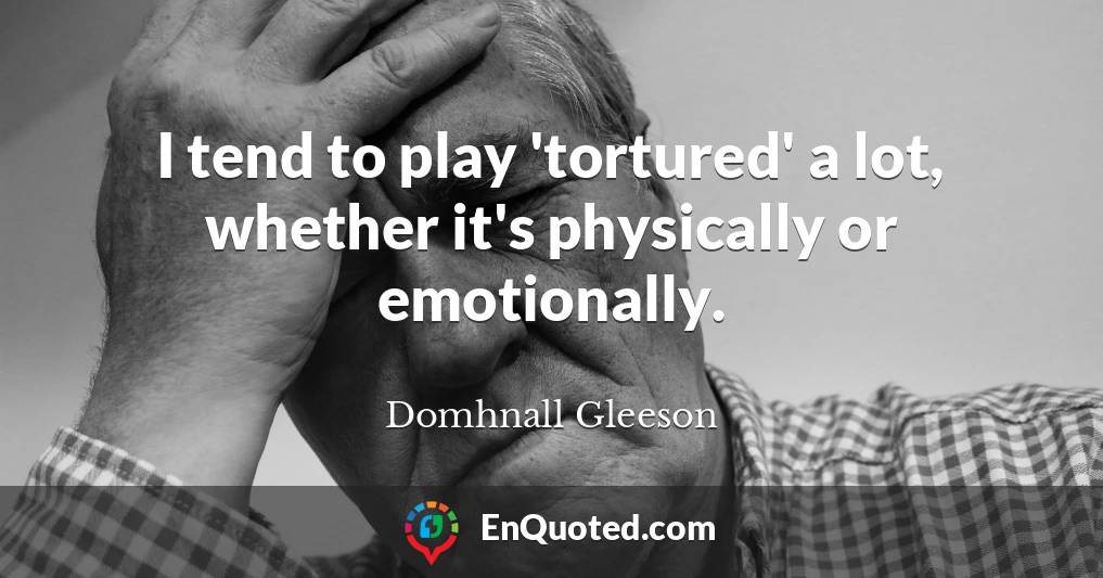 I tend to play 'tortured' a lot, whether it's physically or emotionally.