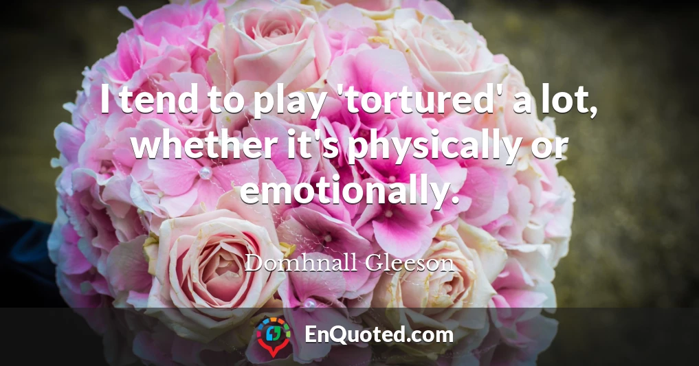 I tend to play 'tortured' a lot, whether it's physically or emotionally.