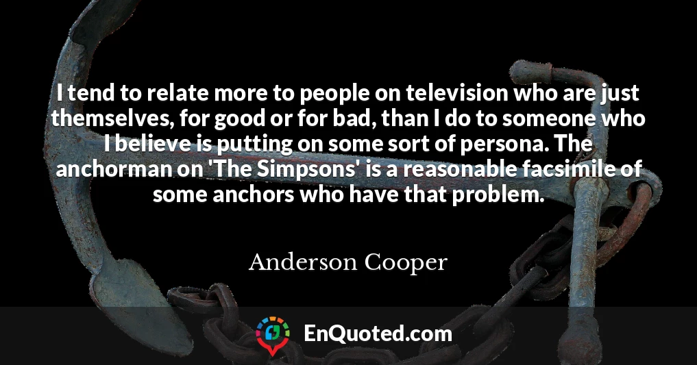 I tend to relate more to people on television who are just themselves, for good or for bad, than I do to someone who I believe is putting on some sort of persona. The anchorman on 'The Simpsons' is a reasonable facsimile of some anchors who have that problem.