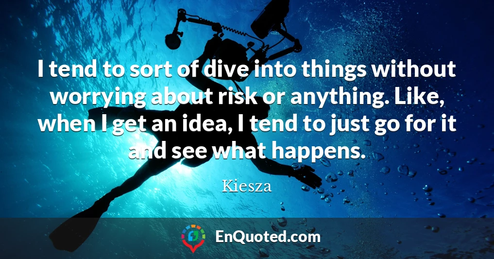 I tend to sort of dive into things without worrying about risk or anything. Like, when I get an idea, I tend to just go for it and see what happens.