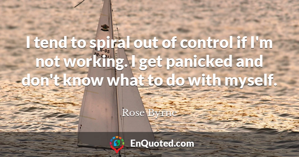 I tend to spiral out of control if I'm not working. I get panicked and don't know what to do with myself.