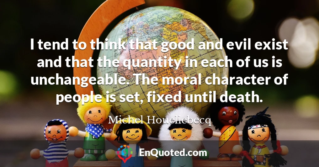 I tend to think that good and evil exist and that the quantity in each of us is unchangeable. The moral character of people is set, fixed until death.