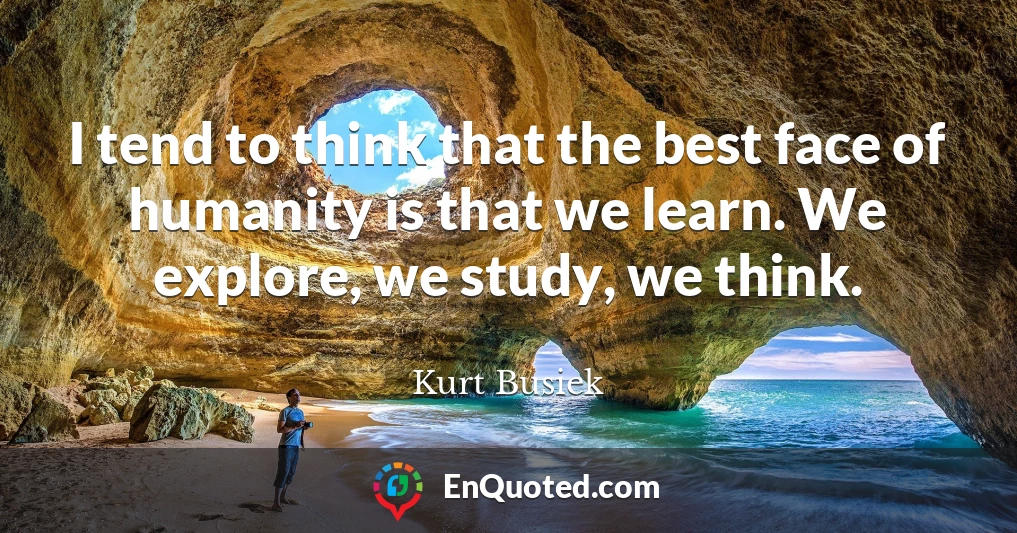 I tend to think that the best face of humanity is that we learn. We explore, we study, we think.