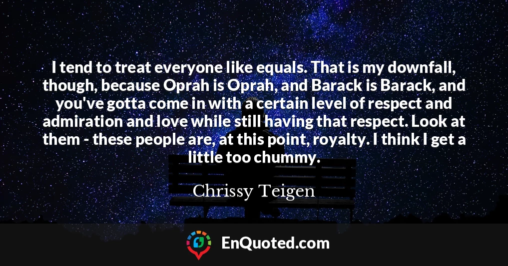 I tend to treat everyone like equals. That is my downfall, though, because Oprah is Oprah, and Barack is Barack, and you've gotta come in with a certain level of respect and admiration and love while still having that respect. Look at them - these people are, at this point, royalty. I think I get a little too chummy.