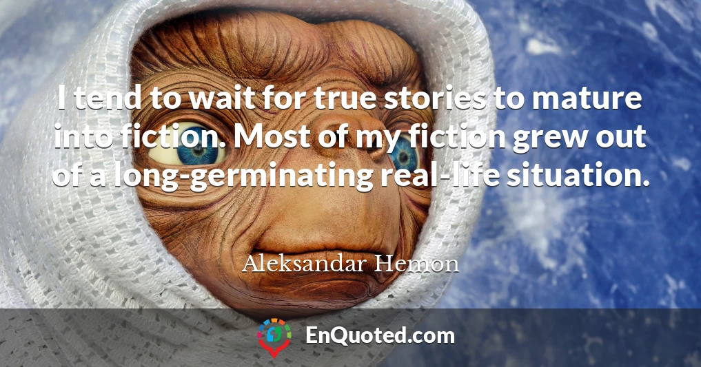I tend to wait for true stories to mature into fiction. Most of my fiction grew out of a long-germinating real-life situation.