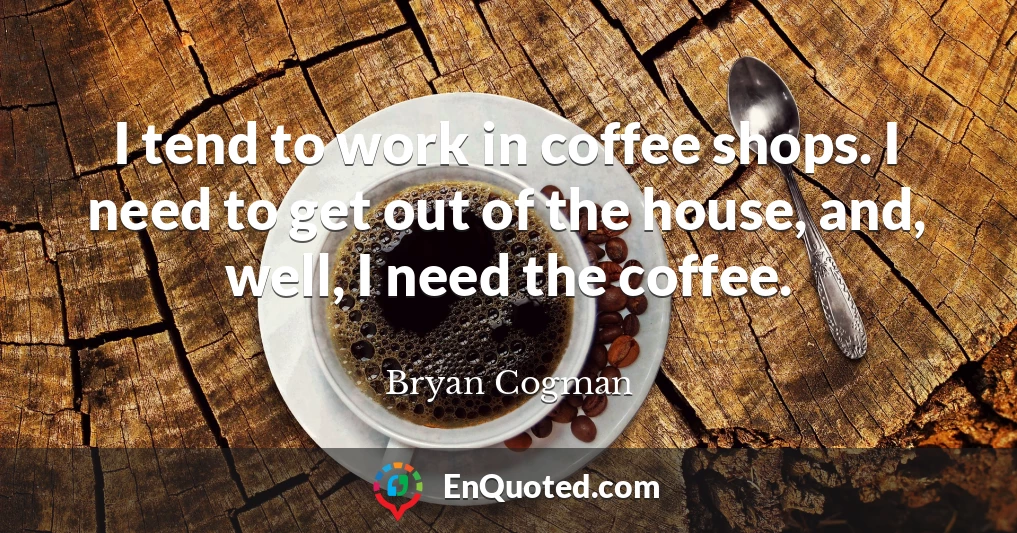 I tend to work in coffee shops. I need to get out of the house, and, well, I need the coffee.