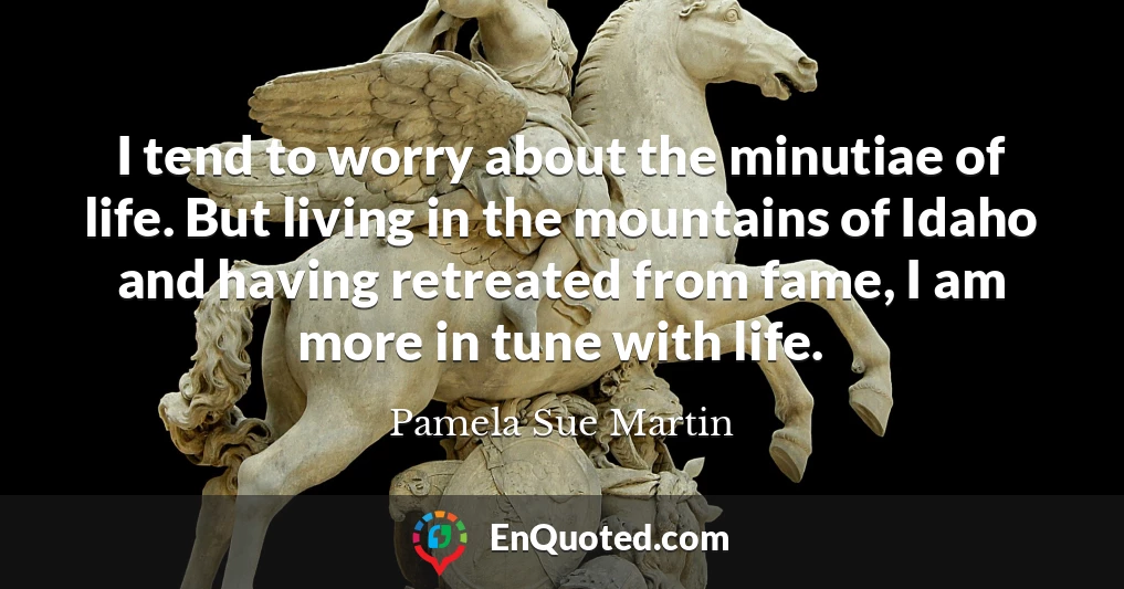 I tend to worry about the minutiae of life. But living in the mountains of Idaho and having retreated from fame, I am more in tune with life.