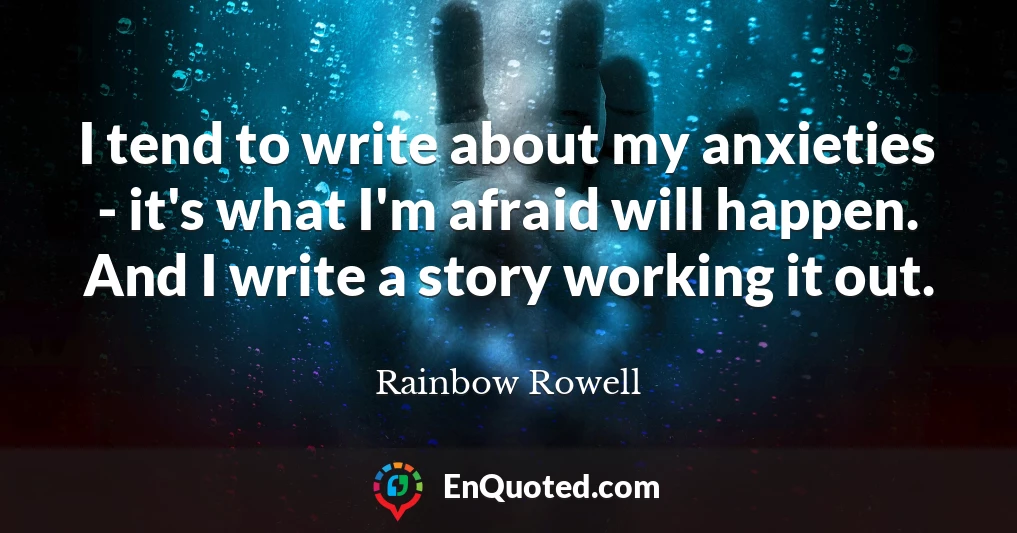 I tend to write about my anxieties - it's what I'm afraid will happen. And I write a story working it out.