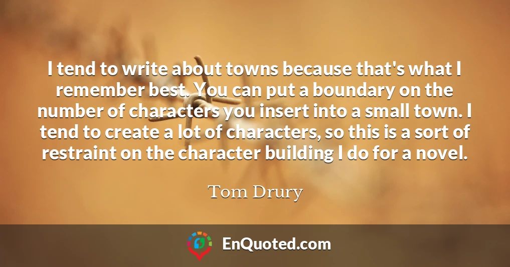 I tend to write about towns because that's what I remember best. You can put a boundary on the number of characters you insert into a small town. I tend to create a lot of characters, so this is a sort of restraint on the character building I do for a novel.