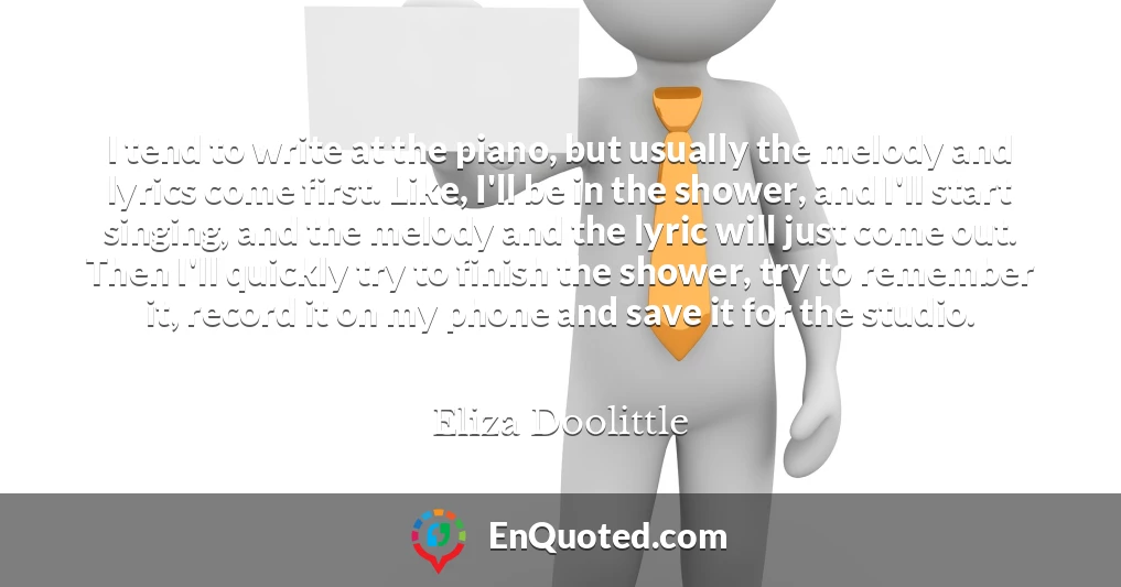 I tend to write at the piano, but usually the melody and lyrics come first. Like, I'll be in the shower, and I'll start singing, and the melody and the lyric will just come out. Then I'll quickly try to finish the shower, try to remember it, record it on my phone and save it for the studio.