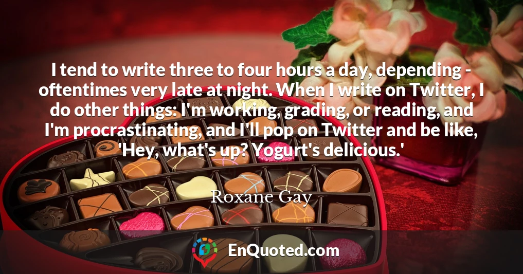 I tend to write three to four hours a day, depending - oftentimes very late at night. When I write on Twitter, I do other things: I'm working, grading, or reading, and I'm procrastinating, and I'll pop on Twitter and be like, 'Hey, what's up? Yogurt's delicious.'