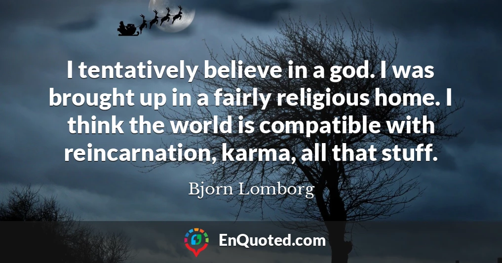 I tentatively believe in a god. I was brought up in a fairly religious home. I think the world is compatible with reincarnation, karma, all that stuff.